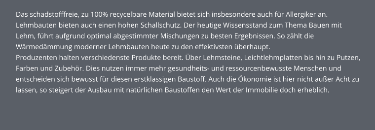 Das schadstofffreie, zu 100% recycelbare Material bietet sich insbesondere auch für Allergiker an. Lehmbauten bieten auch einen hohen Schallschutz. Der heutige Wissensstand zum Thema Bauen mit Lehm, führt aufgrund optimal abgestimmter Mischungen zu besten Ergebnissen. So zählt die Wärmedämmung moderner Lehmbauten heute zu den effektivsten überhaupt. Produzenten halten verschiedenste Produkte bereit. Über Lehmsteine, Leichtlehmplatten bis hin zu Putzen, Farben und Zubehör. Dies nutzen immer mehr gesundheits- und ressourcenbewusste Menschen und entscheiden sich bewusst für diesen erstklassigen Baustoff. Auch die Ökonomie ist hier nicht außer Acht zu lassen, so steigert der Ausbau mit natürlichen Baustoffen den Wert der Immobilie doch erheblich.