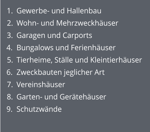 	1.	Gewerbe- und Hallenbau 	2.	Wohn- und Mehrzweckhäuser 	3.	Garagen und Carports 	4.	Bungalows und Ferienhäuser 	5.	Tierheime, Ställe und Kleintierhäuser 	6.	Zweckbauten jeglicher Art  	7.	Vereinshäuser 	8.	Garten- und Gerätehäuser 	9.	Schutzwände