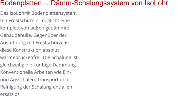 Bodenplatten… Dämm-Schalungssystem von IsoLohr      Das IsoLohr® Bodenplattensystem mit Frostschirm ermöglicht eine komplett von außen gedämmte Gebäudehülle. Gegenüber der Ausführung mit Frostschürze ist diese Konstruktion absolut wärmebrückenfrei. Die Schalung ist gleichzeitig die künftige Dämmung. Konventionelle Arbeiten wie Ein- und Ausschalen, Transport und Reinigung der Schalung entfallen ersatzlos