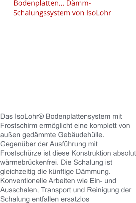 Bodenplatten… Dämm-Schalungssystem von IsoLohr      Das IsoLohr® Bodenplattensystem mit Frostschirm ermöglicht eine komplett von außen gedämmte Gebäudehülle. Gegenüber der Ausführung mit Frostschürze ist diese Konstruktion absolut wärmebrückenfrei. Die Schalung ist gleichzeitig die künftige Dämmung. Konventionelle Arbeiten wie Ein- und Ausschalen, Transport und Reinigung der Schalung entfallen ersatzlos