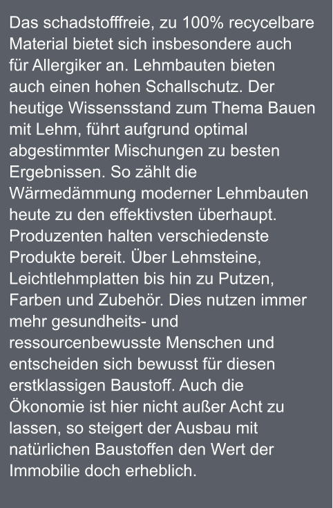 Das schadstofffreie, zu 100% recycelbare Material bietet sich insbesondere auch für Allergiker an. Lehmbauten bieten auch einen hohen Schallschutz. Der heutige Wissensstand zum Thema Bauen mit Lehm, führt aufgrund optimal abgestimmter Mischungen zu besten Ergebnissen. So zählt die Wärmedämmung moderner Lehmbauten heute zu den effektivsten überhaupt. Produzenten halten verschiedenste Produkte bereit. Über Lehmsteine, Leichtlehmplatten bis hin zu Putzen, Farben und Zubehör. Dies nutzen immer mehr gesundheits- und ressourcenbewusste Menschen und entscheiden sich bewusst für diesen erstklassigen Baustoff. Auch die Ökonomie ist hier nicht außer Acht zu lassen, so steigert der Ausbau mit natürlichen Baustoffen den Wert der Immobilie doch erheblich.