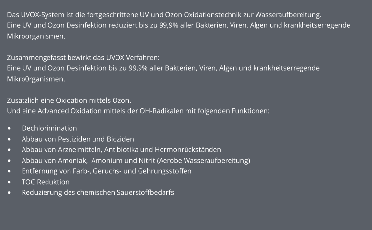 •	    Dechlorimination •	    Abbau von Pestiziden und Bioziden •	    Abbau von Arzneimitteln, Antibiotika und Hormonrückständen •	    Abbau von Amoniak,  Amonium und Nitrit (Aerobe Wasseraufbereitung) •	    Entfernung von Farb-, Geruchs- und Gehrungsstoffen •	    TOC Reduktion •	    Reduzierung des chemischen Sauerstoffbedarfs Das UVOX-System ist die fortgeschrittene UV und Ozon Oxidationstechnik zur Wasseraufbereitung.  Eine UV und Ozon Desinfektion reduziert bis zu 99,9% aller Bakterien, Viren, Algen und krankheitserregende Mikroorganismen.   Zusammengefasst bewirkt das UVOX Verfahren: Eine UV und Ozon Desinfektion bis zu 99,9% aller Bakterien, Viren, Algen und krankheitserregende Mikro0rganismen.  Zusätzlich eine Oxidation mittels Ozon. Und eine Advanced Oxidation mittels der OH-Radikalen mit folgenden Funktionen: