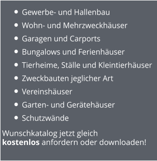 Wunschkatalog jetzt gleich  kostenlos anfordern oder downloaden! •	Gewerbe- und Hallenbau •	Wohn- und Mehrzweckhäuser •	Garagen und Carports •	Bungalows und Ferienhäuser •	Tierheime, Ställe und Kleintierhäuser •	Zweckbauten jeglicher Art  •	Vereinshäuser •	Garten- und Gerätehäuser •	Schutzwände